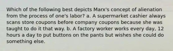 Which of the following best depicts Marx's concept of alienation from the process of one's labor? a. A supermarket cashier always scans store coupons before company coupons because she was taught to do it that way. b. A factory worker works every day, 12 hours a day to put buttons on the pants but wishes she could do something else.