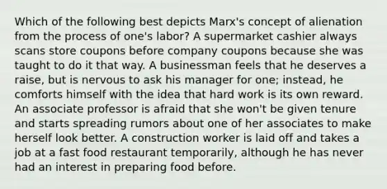 Which of the following best depicts Marx's concept of alienation from the process of one's labor? A supermarket cashier always scans store coupons before company coupons because she was taught to do it that way. A businessman feels that he deserves a raise, but is nervous to ask his manager for one; instead, he comforts himself with the idea that hard work is its own reward. An associate professor is afraid that she won't be given tenure and starts spreading rumors about one of her associates to make herself look better. A construction worker is laid off and takes a job at a fast food restaurant temporarily, although he has never had an interest in preparing food before.