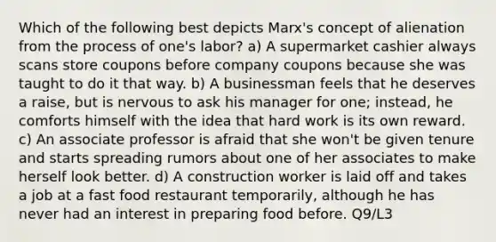 Which of the following best depicts Marx's concept of alienation from the process of one's labor? a) A supermarket cashier always scans store coupons before company coupons because she was taught to do it that way. b) A businessman feels that he deserves a raise, but is nervous to ask his manager for one; instead, he comforts himself with the idea that hard work is its own reward. c) An associate professor is afraid that she won't be given tenure and starts spreading rumors about one of her associates to make herself look better. d) A construction worker is laid off and takes a job at a fast food restaurant temporarily, although he has never had an interest in preparing food before. Q9/L3