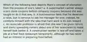 Which of the following best depicts Marx's concept of alienation from the process of one's labor? a. A supermarket cashier always scans store coupons before company coupons because she was taught to do it that way. b. A businessman feels that he deserves a raise, but is nervous to ask his manager for one; instead, he comforts himself with the idea that hard work is its own reward. c. An associate professor is afraid that she won't be given tenure and starts spreading rumors about one of her associates to make herself look better d. A construction worker is laid off and takes a job at a fast food restaurant temporarily, although he has never had an interest in preparing food before.