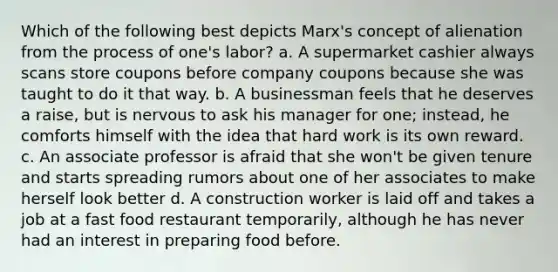 Which of the following best depicts Marx's concept of alienation from the process of one's labor? a. A supermarket cashier always scans store coupons before company coupons because she was taught to do it that way. b. A businessman feels that he deserves a raise, but is nervous to ask his manager for one; instead, he comforts himself with the idea that hard work is its own reward. c. An associate professor is afraid that she won't be given tenure and starts spreading rumors about one of her associates to make herself look better d. A construction worker is laid off and takes a job at a fast food restaurant temporarily, although he has never had an interest in preparing food before.