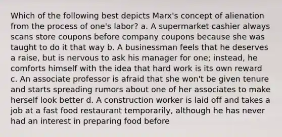 Which of the following best depicts Marx's concept of alienation from the process of one's labor? a. A supermarket cashier always scans store coupons before company coupons because she was taught to do it that way b. A businessman feels that he deserves a raise, but is nervous to ask his manager for one; instead, he comforts himself with the idea that hard work is its own reward c. An associate professor is afraid that she won't be given tenure and starts spreading rumors about one of her associates to make herself look better d. A construction worker is laid off and takes a job at a fast food restaurant temporarily, although he has never had an interest in preparing food before