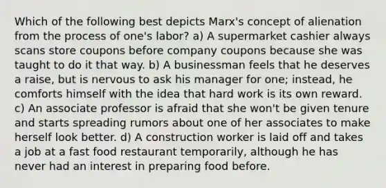 Which of the following best depicts Marx's concept of alienation from the process of one's labor? a) A supermarket cashier always scans store coupons before company coupons because she was taught to do it that way. b) A businessman feels that he deserves a raise, but is nervous to ask his manager for one; instead, he comforts himself with the idea that hard work is its own reward. c) An associate professor is afraid that she won't be given tenure and starts spreading rumors about one of her associates to make herself look better. d) A construction worker is laid off and takes a job at a fast food restaurant temporarily, although he has never had an interest in preparing food before.