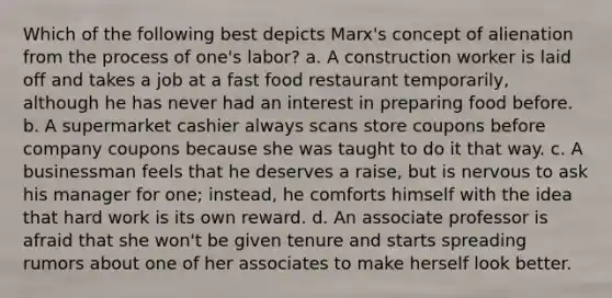 Which of the following best depicts Marx's concept of alienation from the process of one's labor? a. A construction worker is laid off and takes a job at a fast food restaurant temporarily, although he has never had an interest in preparing food before. b. A supermarket cashier always scans store coupons before company coupons because she was taught to do it that way. c. A businessman feels that he deserves a raise, but is nervous to ask his manager for one; instead, he comforts himself with the idea that hard work is its own reward. d. An associate professor is afraid that she won't be given tenure and starts spreading rumors about one of her associates to make herself look better.