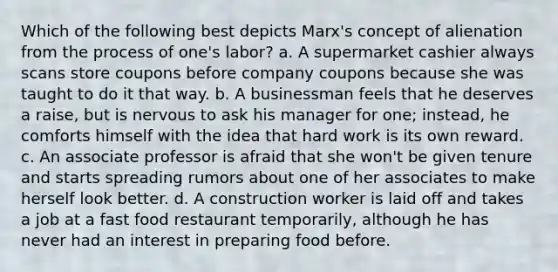 Which of the following best depicts Marx's concept of alienation from the process of one's labor? a. A supermarket cashier always scans store coupons before company coupons because she was taught to do it that way. b. A businessman feels that he deserves a raise, but is nervous to ask his manager for one; instead, he comforts himself with the idea that hard work is its own reward. c. An associate professor is afraid that she won't be given tenure and starts spreading rumors about one of her associates to make herself look better. d. A construction worker is laid off and takes a job at a fast food restaurant temporarily, although he has never had an interest in preparing food before.