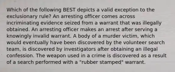 Which of the following BEST depicts a valid exception to the exclusionary rule? An arresting officer comes across incriminating evidence seized from a warrant that was illegally obtained. An arresting officer makes an arrest after serving a knowingly invalid warrant. A body of a murder victim, which would eventually have been discovered by the volunteer search team, is discovered by investigators after obtaining an illegal confession. The weapon used in a crime is discovered as a result of a search performed with a "rubber stamped" warrant.