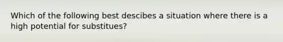 Which of the following best descibes a situation where there is a high potential for substitues?