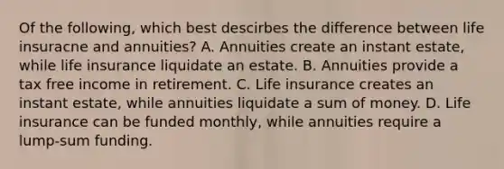 Of the following, which best descirbes the difference between life insuracne and annuities? A. Annuities create an instant estate, while life insurance liquidate an estate. B. Annuities provide a tax free income in retirement. C. Life insurance creates an instant estate, while annuities liquidate a sum of money. D. Life insurance can be funded monthly, while annuities require a lump-sum funding.