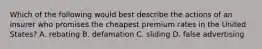 Which of the following would best describe the actions of an insurer who promises the cheapest premium rates in the United States? A. rebating B. defamation C. sliding D. false advertising