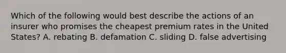 Which of the following would best describe the actions of an insurer who promises the cheapest premium rates in the United States? A. rebating B. defamation C. sliding D. false advertising