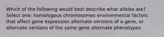 Which of the following would best describe what alleles are? Select one: homologous chromosomes environmental factors that affect <a href='https://www.questionai.com/knowledge/kFtiqWOIJT-gene-expression' class='anchor-knowledge'>gene expression</a> alternate versions of a gene, or alternate versions of the same gene alternate phenotypes