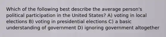 Which of the following best describe the average person's political participation in the United States? A) voting in local elections B) voting in presidential elections C) a basic understanding of government D) ignoring government altogether