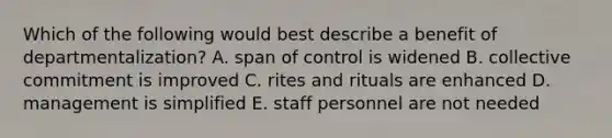 Which of the following would best describe a benefit of departmentalization? A. span of control is widened B. collective commitment is improved C. rites and rituals are enhanced D. management is simplified E. staff personnel are not needed