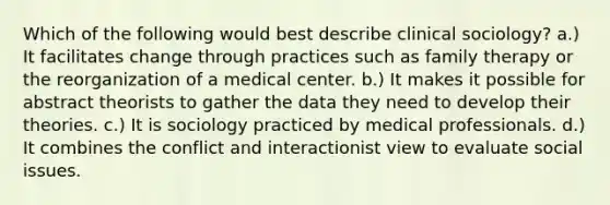 Which of the following would best describe clinical sociology? a.) It facilitates change through practices such as family therapy or the reorganization of a medical center. b.) It makes it possible for abstract theorists to gather the data they need to develop their theories. c.) It is sociology practiced by medical professionals. d.) It combines the conflict and interactionist view to evaluate social issues.