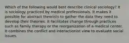 Which of the following would best describe clinical sociology? It is sociology practiced by medical professionals. It makes it possible for abstract theorists to gather the data they need to develop their theories. It facilitates change through practices such as family therapy or the reorganization of a medical center. It combines the conflict and interactionist view to evaluate social issues.