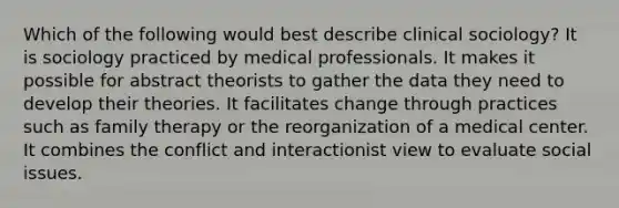 Which of the following would best describe clinical sociology? It is sociology practiced by medical professionals. It makes it possible for abstract theorists to gather the data they need to develop their theories. It facilitates change through practices such as family therapy or the reorganization of a medical center. It combines the conflict and interactionist view to evaluate social issues.