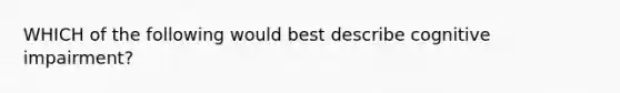 WHICH of the following would best describe cognitive impairment?