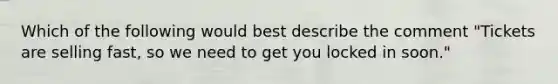 Which of the following would best describe the comment "Tickets are selling fast, so we need to get you locked in soon."