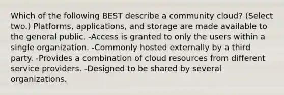 Which of the following BEST describe a community cloud? (Select two.) Platforms, applications, and storage are made available to the general public. -Access is granted to only the users within a single organization. -Commonly hosted externally by a third party. -Provides a combination of cloud resources from different service providers. -Designed to be shared by several organizations.