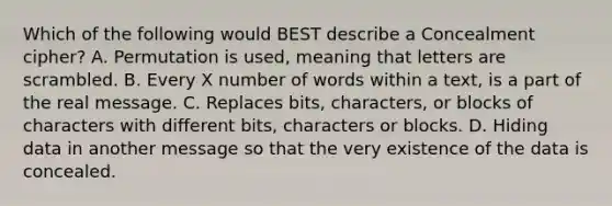 Which of the following would BEST describe a Concealment cipher? A. Permutation is used, meaning that letters are scrambled. B. Every X number of words within a text, is a part of the real message. C. Replaces bits, characters, or blocks of characters with different bits, characters or blocks. D. Hiding data in another message so that the very existence of the data is concealed.