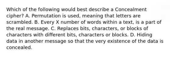 Which of the following would best describe a Concealment cipher? A. Permutation is used, meaning that letters are scrambled. B. Every X number of words within a text, is a part of the real message. C. Replaces bits, characters, or blocks of characters with different bits, characters or blocks. D. Hiding data in another message so that the very existence of the data is concealed.