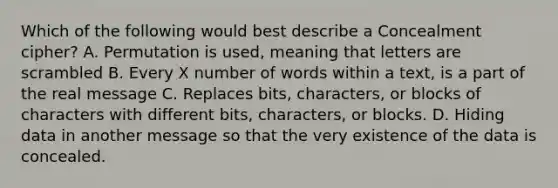 Which of the following would best describe a Concealment cipher? A. Permutation is used, meaning that letters are scrambled B. Every X number of words within a text, is a part of the real message C. Replaces bits, characters, or blocks of characters with different bits, characters, or blocks. D. Hiding data in another message so that the very existence of the data is concealed.