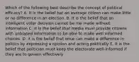 Which of the following best describe the concept of political efficacy? A. It is the belief hat an average citizen can make little or no difference in an election. B. It is the belief that an intelligent voter decision cannot be me made without information C. It is the belief that media must provide citizens with unbiased information to be able to make well informed choices. D. it is the belief that once can make a difference in politics by expressing a opinion and acting politically E. It is the belief that politician must keep the electorate well-informed if they are to govern effectively