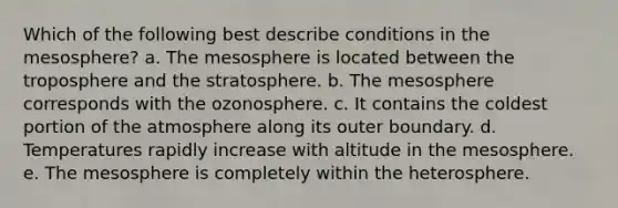 Which of the following best describe conditions in the mesosphere? a. The mesosphere is located between the troposphere and the stratosphere. b. The mesosphere corresponds with the ozonosphere. c. It contains the coldest portion of the atmosphere along its outer boundary. d. Temperatures rapidly increase with altitude in the mesosphere. e. The mesosphere is completely within the heterosphere.