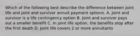 Which of the following best describe the difference between joint life and joint and survivor annuit payment options. A. Joint and survivor is a life contingency option B. Joint and survivor pays out a smaller benefit C. In joint life option, the benefits stop after the first death D. Joint life covers 2 or more annuitants