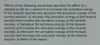 "Which of the following would best describe the effect of a catalyst on ΔG for a reaction? a) Increase the activation energy of the forward reaction and decrease the activation energy of the reverse reaction. b) Increase the activation energy of the forward reaction and increase the activation energy of the reverse reaction. c) Decrease the activation energy of the forward reaction and increase the activation energy of the reverse reaction. d) Decrease the activation energy of the forward reaction and decrease the activation energy of the reverse reaction. e) None of the above"