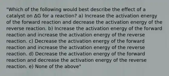 "Which of the following would best describe the effect of a catalyst on ΔG for a reaction? a) Increase the activation energy of the forward reaction and decrease the activation energy of the reverse reaction. b) Increase the activation energy of the forward reaction and increase the activation energy of the reverse reaction. c) Decrease the activation energy of the forward reaction and increase the activation energy of the reverse reaction. d) Decrease the activation energy of the forward reaction and decrease the activation energy of the reverse reaction. e) None of the above"