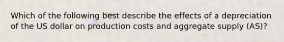 Which of the following best describe the effects of a depreciation of the US dollar on production costs and aggregate supply (AS)?