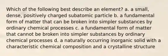 Which of the following best describe an element? a. a small, dense, positively charged subatomic particle b. a fundamental form of matter that can be broken into simpler substances by ordinary chemical processes c. a fundamental form of matter that cannot be broken into simpler substances by ordinary chemical processes d. a naturally occurring inorganic solid with a characteristic chemical composition and a crystalline structure