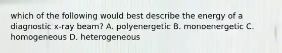 which of the following would best describe the energy of a diagnostic x-ray beam? A. polyenergetic B. monoenergetic C. homogeneous D. heterogeneous