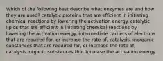 Which of the following best describe what enzymes are and how they are used? catalytic proteins that are efficient in initiating chemical reactions by lowering the activation energy. catalytic lipids that are efficient in initiating chemical reactions by lowering the activation energy. intermediate carriers of electrons that are required for, or increase the rate of, catalysis. inorganic substances that are required for, or increase the rate of, catalysis. organic substances that increase the activation energy.