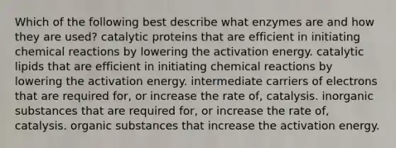 Which of the following best describe what enzymes are and how they are used? catalytic proteins that are efficient in initiating chemical reactions by lowering the activation energy. catalytic lipids that are efficient in initiating chemical reactions by lowering the activation energy. intermediate carriers of electrons that are required for, or increase the rate of, catalysis. inorganic substances that are required for, or increase the rate of, catalysis. organic substances that increase the activation energy.