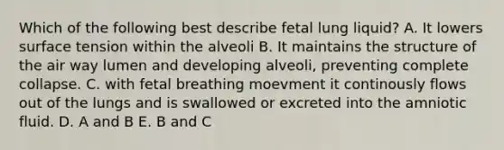 Which of the following best describe fetal lung liquid? A. It lowers surface tension within the alveoli B. It maintains the structure of the air way lumen and developing alveoli, preventing complete collapse. C. with fetal breathing moevment it continously flows out of the lungs and is swallowed or excreted into the amniotic fluid. D. A and B E. B and C