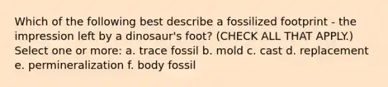 Which of the following best describe a fossilized footprint - the impression left by a dinosaur's foot? (CHECK ALL THAT APPLY.) Select one or more: a. trace fossil b. mold c. cast d. replacement e. permineralization f. body fossil