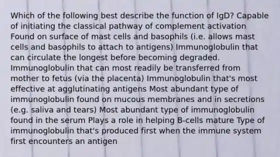 Which of the following best describe the function of IgD? Capable of initiating the classical pathway of complement activation Found on surface of mast cells and basophils (i.e. allows mast cells and basophils to attach to antigens) Immunoglobulin that can circulate the longest before becoming degraded. Immunoglobulin that can most readily be transferred from mother to fetus (via the placenta) Immunoglobulin that's most effective at agglutinating antigens Most abundant type of immunoglobulin found on mucous membranes and in secretions (e.g. saliva and tears) Most abundant type of immunoglobulin found in the serum Plays a role in helping B-cells mature Type of immunoglobulin that's produced first when the immune system first encounters an antigen