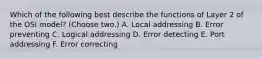 Which of the following best describe the functions of Layer 2 of the OSI model? (Choose two.) A. Local addressing B. Error preventing C. Logical addressing D. Error detecting E. Port addressing F. Error correcting