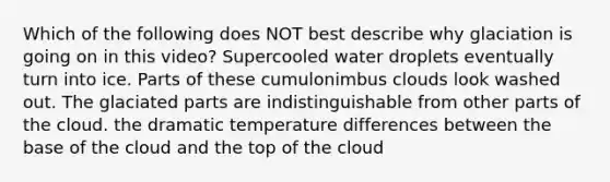 Which of the following does NOT best describe why glaciation is going on in this video? Supercooled water droplets eventually turn into ice. Parts of these cumulonimbus clouds look washed out. The glaciated parts are indistinguishable from other parts of the cloud. the dramatic temperature differences between the base of the cloud and the top of the cloud