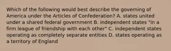 Which of the following would best describe the governing of America under the Articles of Confederation? A. states united under a shared federal government B. independent states "in a firm league of friendship with each other" C. independent states operating as completely separate entities D. states operating as a territory of England