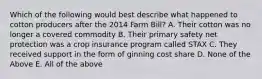 Which of the following would best describe what happened to cotton producers after the 2014 Farm Bill? A. Their cotton was no longer a covered commodity B. Their primary safety net protection was a crop insurance program called STAX C. They received support in the form of ginning cost share D. None of the Above E. All of the above