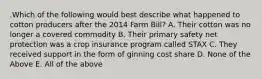 .Which of the following would best describe what happened to cotton producers after the 2014 Farm Bill? A. Their cotton was no longer a covered commodity B. Their primary safety net protection was a crop insurance program called STAX C. They received support in the form of ginning cost share D. None of the Above E. All of the above