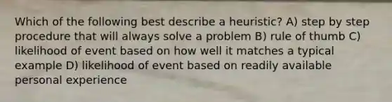 Which of the following best describe a heuristic? A) step by step procedure that will always solve a problem B) rule of thumb C) likelihood of event based on how well it matches a typical example D) likelihood of event based on readily available personal experience