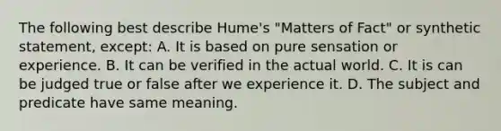 The following best describe Hume's "Matters of Fact" or synthetic statement, except: A. It is based on pure sensation or experience. B. It can be verified in the actual world. C. It is can be judged true or false after we experience it. D. The subject and predicate have same meaning.