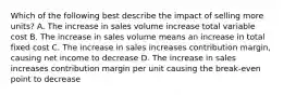 Which of the following best describe the impact of selling more units? A. The increase in sales volume increase total variable cost B. The increase in sales volume means an increase in total fixed cost C. The increase in sales increases contribution margin, causing net income to decrease D. The increase in sales increases contribution margin per unit causing the break-even point to decrease