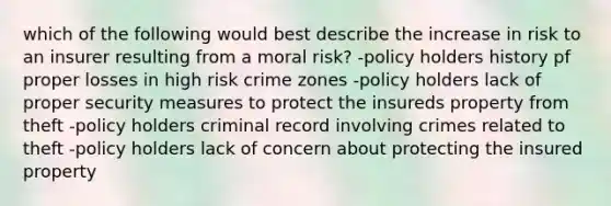 which of the following would best describe the increase in risk to an insurer resulting from a moral risk? -policy holders history pf proper losses in high risk crime zones -policy holders lack of proper security measures to protect the insureds property from theft -policy holders criminal record involving crimes related to theft -policy holders lack of concern about protecting the insured property