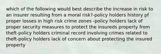 which of the following would best describe the increase in risk to an insurer resulting from a moral risk?-policy holders history pf proper losses in high risk crime zones -policy holders lack of proper security measures to protect the insureds property from theft-policy holders criminal record involving crimes related to theft-policy holders lack of concern about protecting the insured property