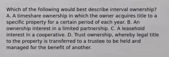 Which of the following would best describe interval ownership? A. A timeshare ownership in which the owner acquires title to a specific property for a certain period of each year. B. An ownership interest in a limited partnership. C. A leasehold interest in a cooperative. D. Trust ownership, whereby legal title to the property is transferred to a trustee to be held and managed for the benefit of another.